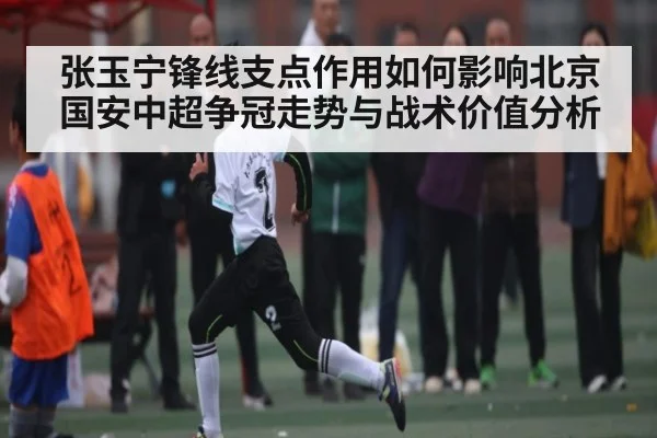 张玉宁锋线支点作用如何影响北京国安中超争冠走势与战术价值分析