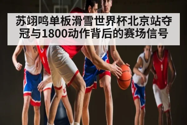 苏翊鸣单板滑雪世界杯北京站夺冠与1800动作背后的赛场信号